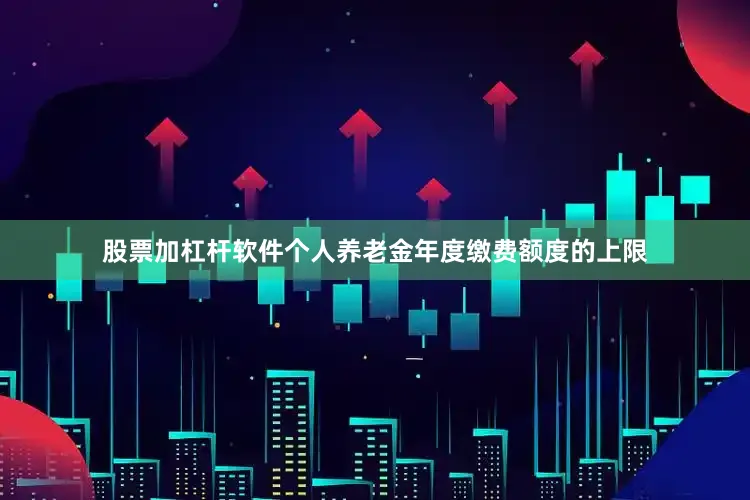 股票加杠杆软件个人养老金年度缴费额度的上限