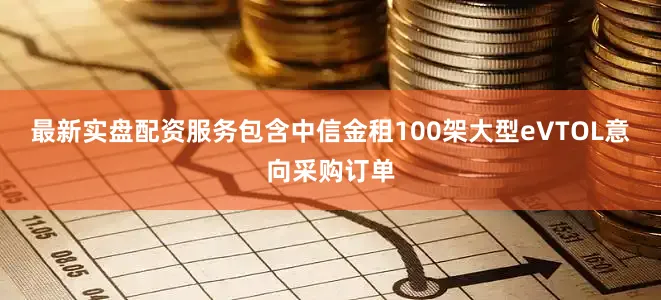 最新实盘配资服务包含中信金租100架大型eVTOL意向采购订单