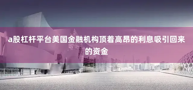 a股杠杆平台美国金融机构顶着高昂的利息吸引回来的资金