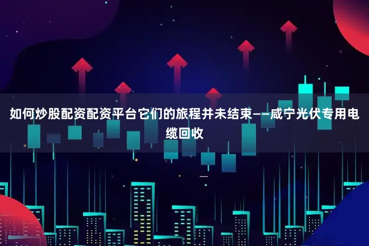 如何炒股配资配资平台它们的旅程并未结束——咸宁光伏专用电缆回收