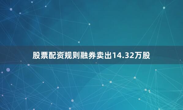 股票配资规则融券卖出14.32万股