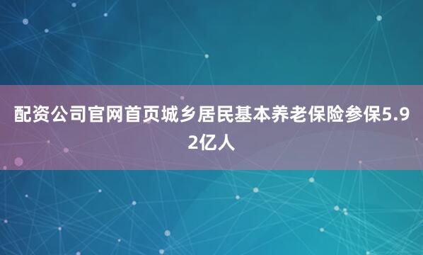 配资公司官网首页城乡居民基本养老保险参保5.92亿人