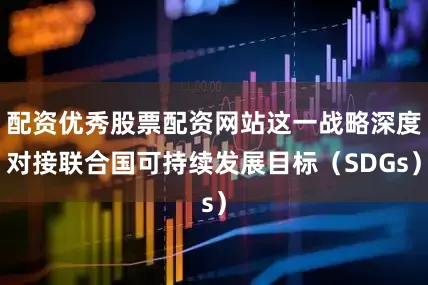 配资优秀股票配资网站这一战略深度对接联合国可持续发展目标（SDGs）